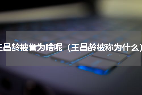 王昌龄被誉为啥呢（王昌龄被称为什么）