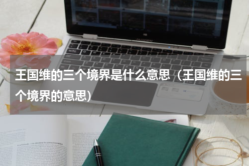 王国维的三个境界是什么意思（王国维的三个境界的意思）