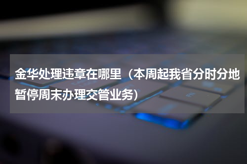 金华处理违章在哪里（本周起我省分时分地暂停周末办理交管业务）