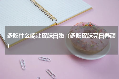 多吃什么能让皮肤白嫩（多吃皮肤亮白养颜）