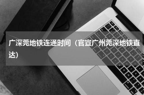广深莞地铁连通时间（官宣广州莞深地铁直达）