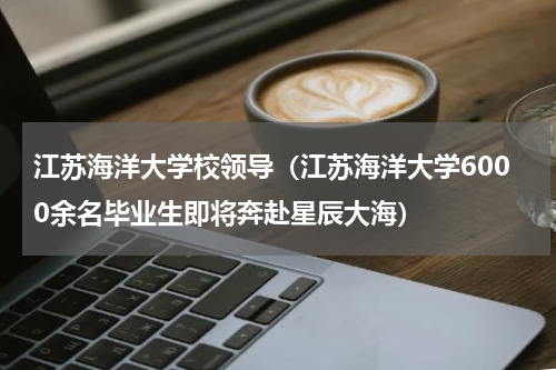 江苏海洋大学校领导（江苏海洋大学6000余名毕业生即将奔赴星辰大海）