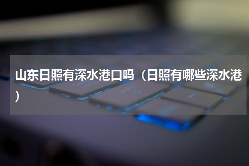 山东日照有深水港口吗（日照有哪些深水港）