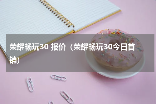 荣耀畅玩30 报价（荣耀畅玩30今日首销）