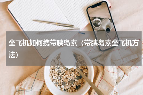 坐飞机如何携带胰岛素（带胰岛素坐飞机方法）