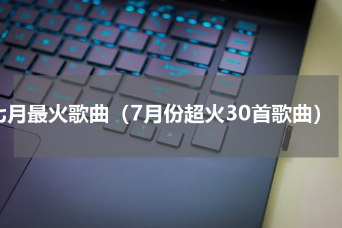 七月最火歌曲（7月份超火30首歌曲）