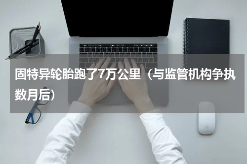 固特异轮胎跑了7万公里（与监管机构争执数月后）
