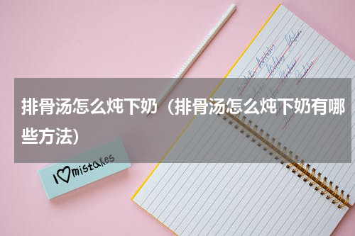 排骨汤怎么炖下奶（排骨汤怎么炖下奶有哪些方法）