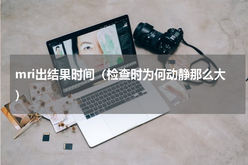 mri出结果时间（检查时为何动静那么大）