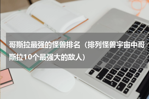 哥斯拉最强的怪兽排名（排列怪兽宇宙中哥斯拉10个最强大的敌人）