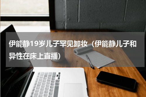 伊能静19岁儿子罕见卸妆（伊能静儿子和异性在床上直播）