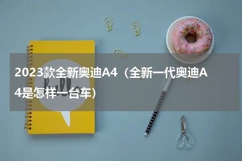 2023款全新奥迪A4（全新一代奥迪A4是怎样一台车）