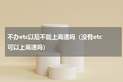 不办etc以后不能上高速吗（没有etc可以上高速吗）