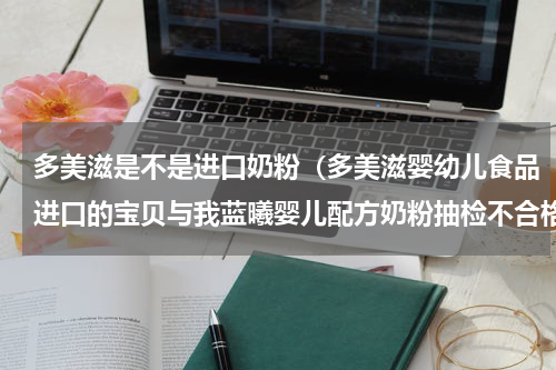 多美滋是不是进口奶粉（多美滋婴幼儿食品进口的宝贝与我蓝曦婴儿配方奶粉抽检不合格）