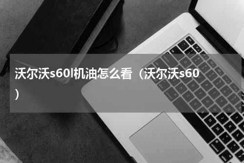 沃尔沃s60l机油怎么看（沃尔沃s60）