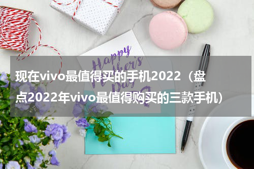 现在vivo最值得买的手机2022（盘点2022年vivo最值得购买的三款手机）