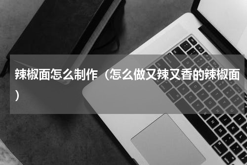 辣椒面怎么制作（怎么做又辣又香的辣椒面）
