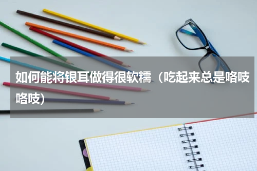 如何能将银耳做得很软糯（吃起来总是咯吱咯吱）
