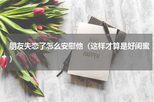 朋友失恋了怎么安慰他（这样才算是好闺蜜）