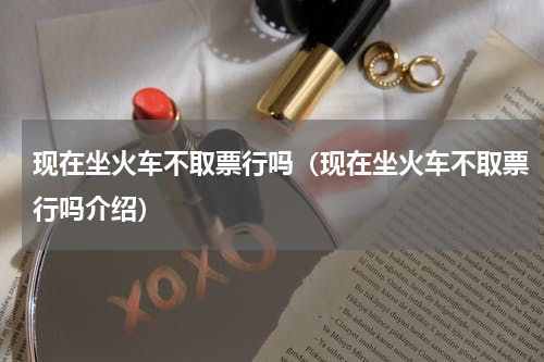 现在坐火车不取票行吗（现在坐火车不取票行吗介绍）