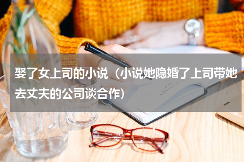 娶了女上司的小说（小说她隐婚了上司带她去丈夫的公司谈合作）