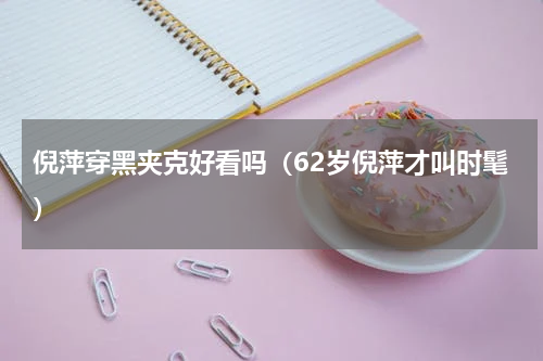 倪萍穿黑夹克好看吗（62岁倪萍才叫时髦）