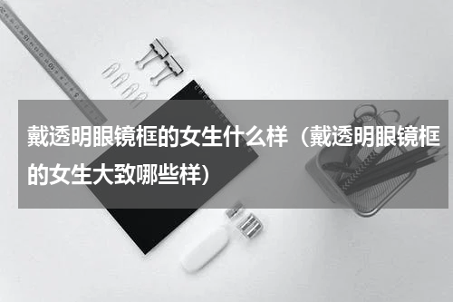 戴透明眼镜框的女生什么样（戴透明眼镜框的女生大致哪些样）