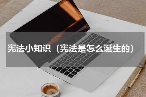 宪法小知识（宪法是怎么诞生的）