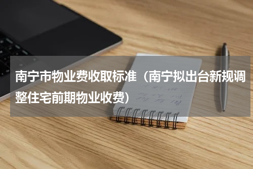 南宁市物业费收取标准（南宁拟出台新规调整住宅前期物业收费）