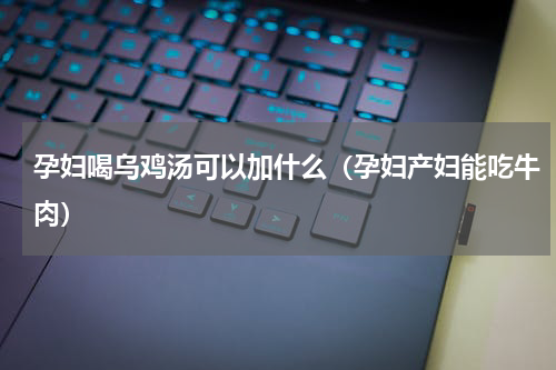孕妇喝乌鸡汤可以加什么（孕妇产妇能吃牛肉）