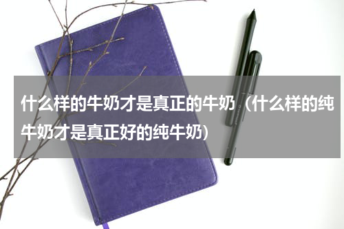 什么样的牛奶才是真正的牛奶（什么样的纯牛奶才是真正好的纯牛奶）