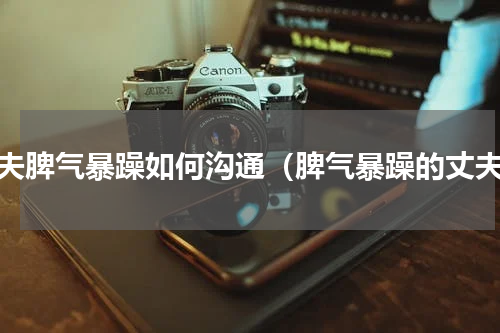 丈夫脾气暴躁如何沟通（脾气暴躁的丈夫）