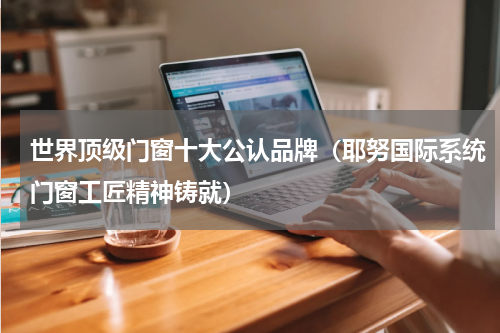 世界顶级门窗十大公认品牌（耶努国际系统门窗工匠精神铸就）
