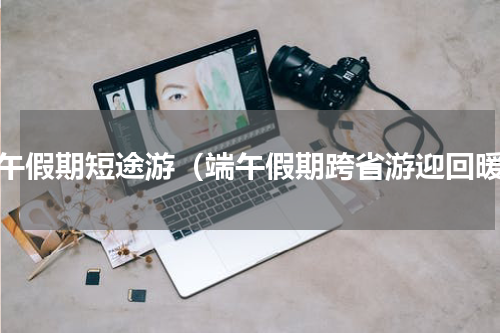 端午假期短途游（端午假期跨省游迎回暖）