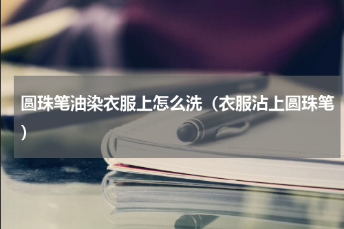 圆珠笔油染衣服上怎么洗（衣服沾上圆珠笔）