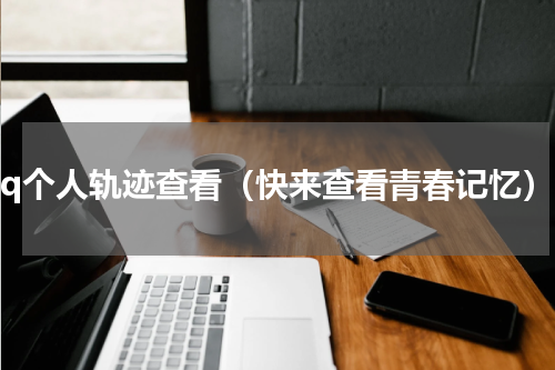 qq个人轨迹查看（快来查看青春记忆）