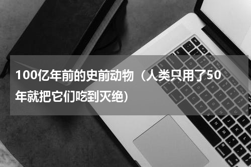 100亿年前的史前动物（人类只用了50年就把它们吃到灭绝）
