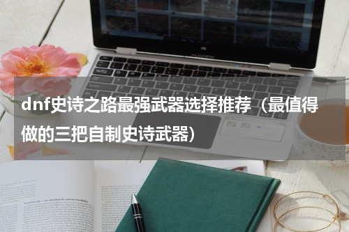 dnf史诗之路最强武器选择推荐（最值得做的三把自制史诗武器）