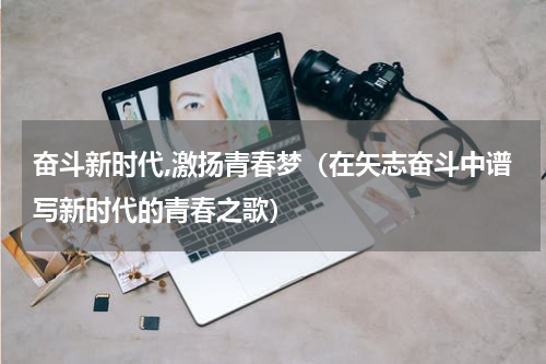 奋斗新时代,激扬青春梦（在矢志奋斗中谱写新时代的青春之歌）