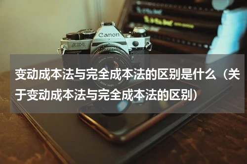 变动成本法与完全成本法的区别是什么（关于变动成本法与完全成本法的区别）