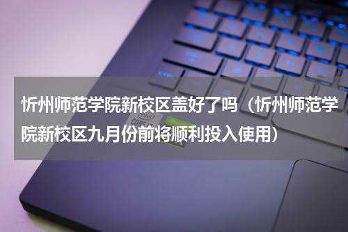 忻州师范学院新校区盖好了吗（忻州师范学院新校区九月份前将顺利投入使用）