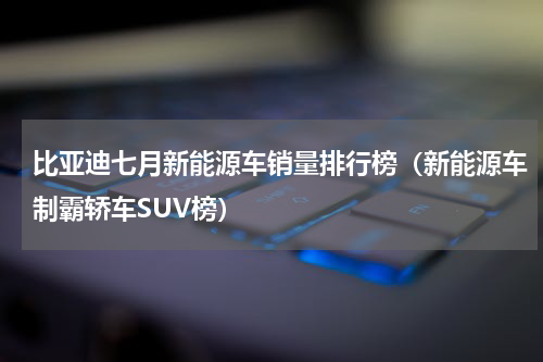 比亚迪七月新能源车销量排行榜（新能源车制霸轿车SUV榜）