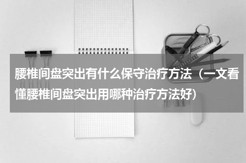 腰椎间盘突出有什么保守治疗方法（一文看懂腰椎间盘突出用哪种治疗方法好）
