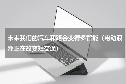 未来我们的汽车和路会变得多智能（电动浪潮正在改变短交通）