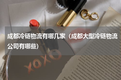 成都冷链物流有哪几家（成都大型冷链物流公司有哪些）