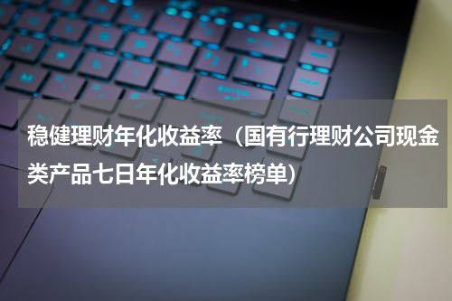 稳健理财年化收益率（国有行理财公司现金类产品七日年化收益率榜单）