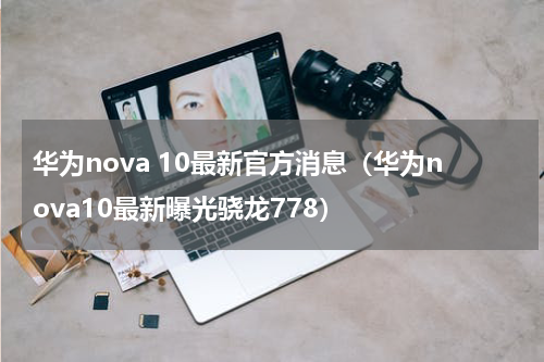 华为nova 10最新官方消息（华为nova10最新曝光骁龙778）