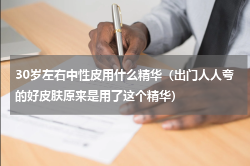30岁左右中性皮用什么精华（出门人人夸的好皮肤原来是用了这个精华）