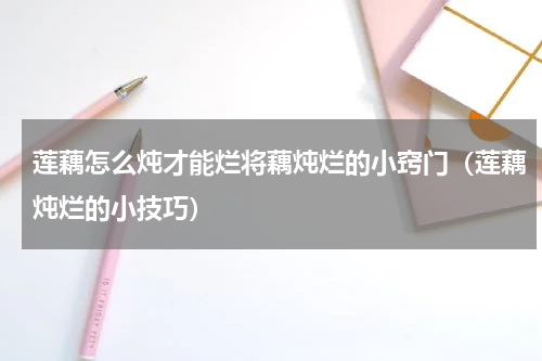 莲藕怎么炖才能烂将藕炖烂的小窍门（莲藕炖烂的小技巧）