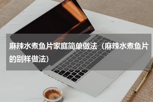 麻辣水煮鱼片家庭简单做法（麻辣水煮鱼片的别样做法）